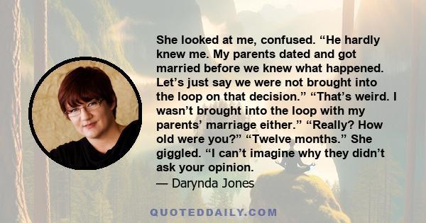 She looked at me, confused. “He hardly knew me. My parents dated and got married before we knew what happened. Let’s just say we were not brought into the loop on that decision.” “That’s weird. I wasn’t brought into the 