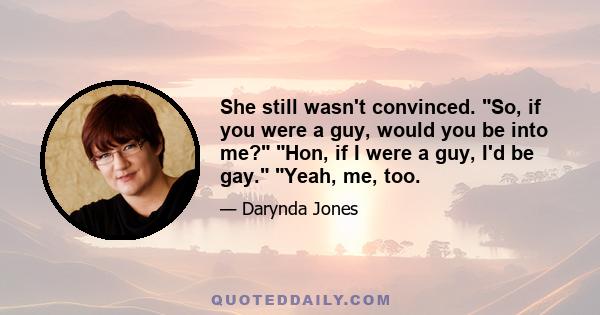 She still wasn't convinced. So, if you were a guy, would you be into me? Hon, if I were a guy, I'd be gay. Yeah, me, too.