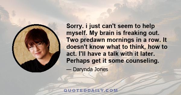 Sorry. i just can't seem to help myself. My brain is freaking out. Two predawn mornings in a row. It doesn't know what to think, how to act. I'll have a talk with it later. Perhaps get it some counseling.