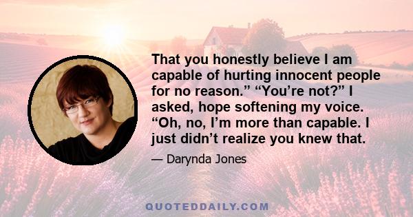 That you honestly believe I am capable of hurting innocent people for no reason.” “You’re not?” I asked, hope softening my voice. “Oh, no, I’m more than capable. I just didn’t realize you knew that.