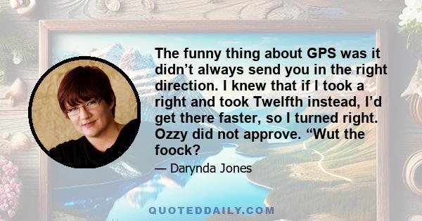 The funny thing about GPS was it didn’t always send you in the right direction. I knew that if I took a right and took Twelfth instead, I’d get there faster, so I turned right. Ozzy did not approve. “Wut the foock?