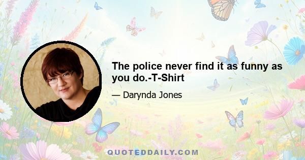 The police never find it as funny as you do.-T-Shirt