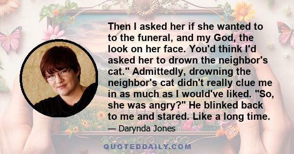 Then I asked her if she wanted to to the funeral, and my God, the look on her face. You'd think I'd asked her to drown the neighbor's cat. Admittedly, drowning the neighbor's cat didn't really clue me in as much as I