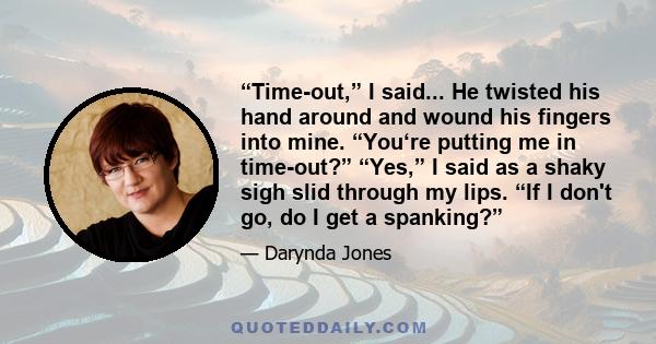 “Time-out,” I said... He twisted his hand around and wound his fingers into mine. “You‘re putting me in time-out?” “Yes,” I said as a shaky sigh slid through my lips. “If I don't go, do I get a spanking?”