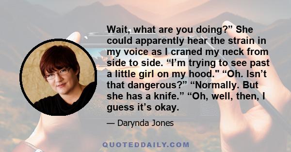 Wait, what are you doing?” She could apparently hear the strain in my voice as I craned my neck from side to side. “I’m trying to see past a little girl on my hood. “Oh. Isn’t that dangerous?” “Normally. But she has a