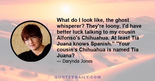 What do I look like, the ghost whisperer? They're loony. I'd have better luck talking to my cousin Alfonso's Chihuahua. At least Tía Juana knows Spanish. Your cousin's Chihuahua is named Tía Juana?