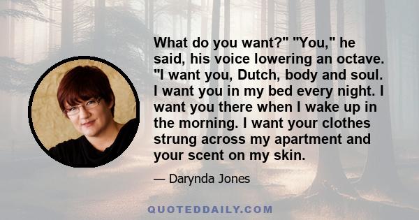 What do you want? You, he said, his voice lowering an octave. I want you, Dutch, body and soul. I want you in my bed every night. I want you there when I wake up in the morning. I want your clothes strung across my