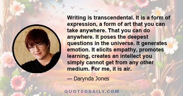 Writing is transcendental. It is a form of expression, a form of art that you can take anywhere. That you can do anywhere. It poses the deepest questions in the universe. It generates emotion. It elicits empathy,