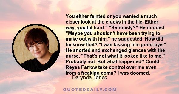 You either fainted or you wanted a much closer look at the cracks in the tile. Either way, you hit hard. Seriously? He nodded. Maybe you shouldn't have been trying to make out with him, he suggested. How did he know