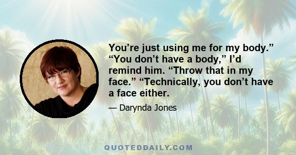 You’re just using me for my body.” “You don’t have a body,” I’d remind him. “Throw that in my face.” “Technically, you don’t have a face either.