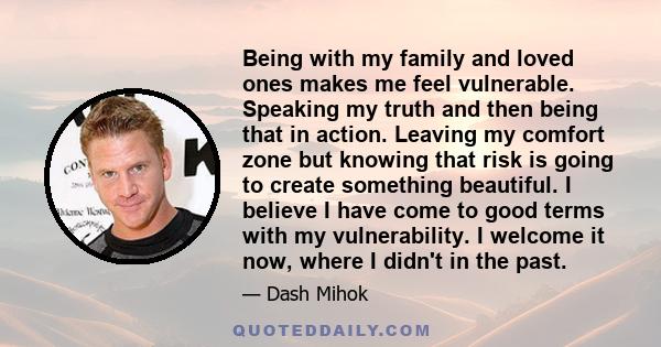 Being with my family and loved ones makes me feel vulnerable. Speaking my truth and then being that in action. Leaving my comfort zone but knowing that risk is going to create something beautiful. I believe I have come