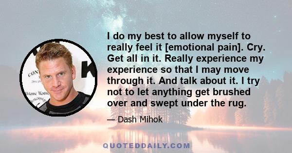 I do my best to allow myself to really feel it [emotional pain]. Cry. Get all in it. Really experience my experience so that I may move through it. And talk about it. I try not to let anything get brushed over and swept 