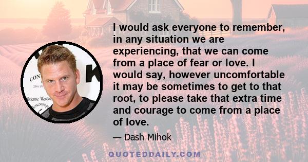 I would ask everyone to remember, in any situation we are experiencing, that we can come from a place of fear or love. I would say, however uncomfortable it may be sometimes to get to that root, to please take that