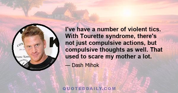 I've have a number of violent tics. With Tourette syndrome, there's not just compulsive actions, but compulsive thoughts as well. That used to scare my mother a lot.