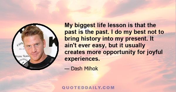 My biggest life lesson is that the past is the past. I do my best not to bring history into my present. It ain't ever easy, but it usually creates more opportunity for joyful experiences.