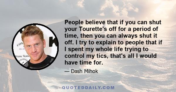 People believe that if you can shut your Tourette's off for a period of time, then you can always shut it off. I try to explain to people that if I spent my whole life trying to control my tics, that's all I would have