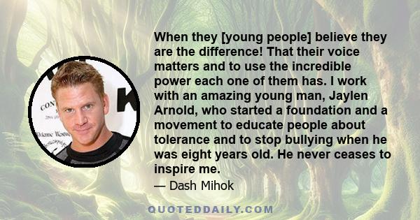 When they [young people] believe they are the difference! That their voice matters and to use the incredible power each one of them has. I work with an amazing young man, Jaylen Arnold, who started a foundation and a