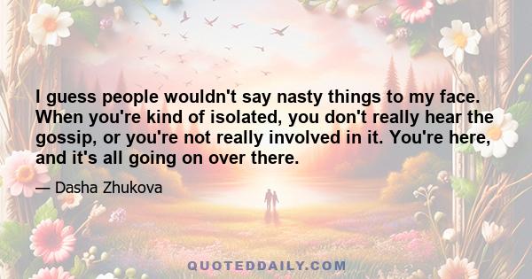 I guess people wouldn't say nasty things to my face. When you're kind of isolated, you don't really hear the gossip, or you're not really involved in it. You're here, and it's all going on over there.