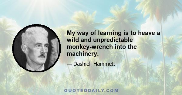 My way of learning is to heave a wild and unpredictable monkey-wrench into the machinery.