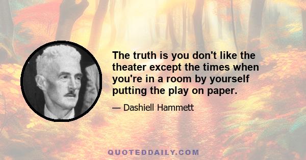 The truth is you don't like the theater except the times when you're in a room by yourself putting the play on paper.