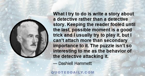 What I try to do is write a story about a detective rather than a detective story. Keeping the reader fooled until the last, possible moment is a good trick and I usually try to play it, but I can't attach more than