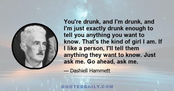 You're drunk, and I'm drunk, and I'm just exactly drunk enough to tell you anything you want to know. That's the kind of girl I am. If I like a person, I'll tell them anything they want to know. Just ask me. Go ahead,