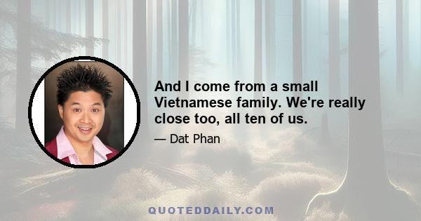 And I come from a small Vietnamese family. We're really close too, all ten of us.