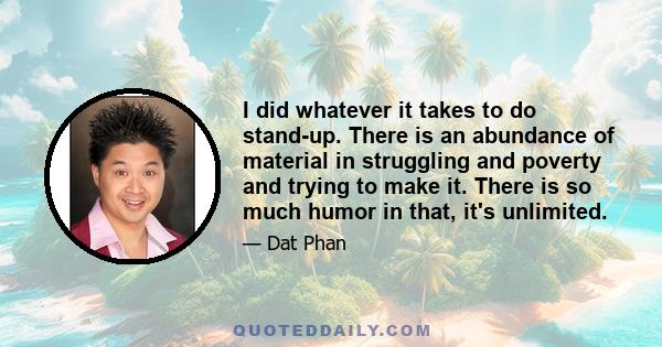 I did whatever it takes to do stand-up. There is an abundance of material in struggling and poverty and trying to make it. There is so much humor in that, it's unlimited.