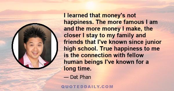 I learned that money's not happiness. The more famous I am and the more money I make, the closer I stay to my family and friends that I've known since junior high school. True happiness to me is the connection with