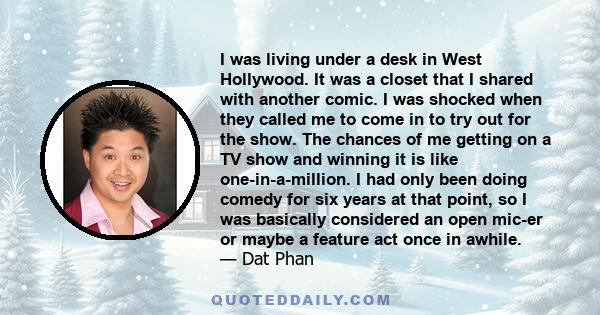 I was living under a desk in West Hollywood. It was a closet that I shared with another comic. I was shocked when they called me to come in to try out for the show. The chances of me getting on a TV show and winning it