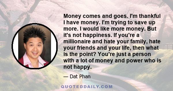 Money comes and goes. I'm thankful I have money. I'm trying to save up more. I would like more money. But it's not happiness. If you're a millionaire and hate your family, hate your friends and your life, then what is