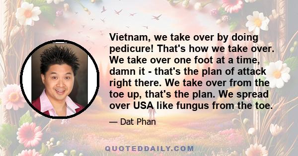 Vietnam, we take over by doing pedicure! That's how we take over. We take over one foot at a time, damn it - that's the plan of attack right there. We take over from the toe up, that's the plan. We spread over USA like