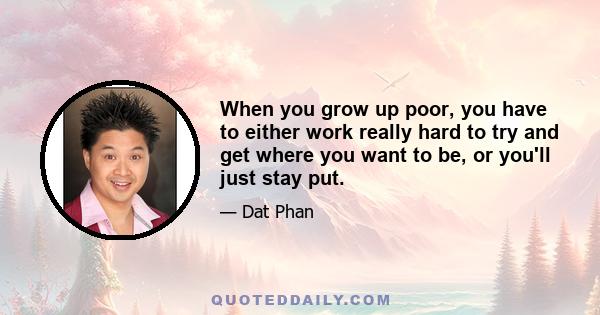 When you grow up poor, you have to either work really hard to try and get where you want to be, or you'll just stay put.