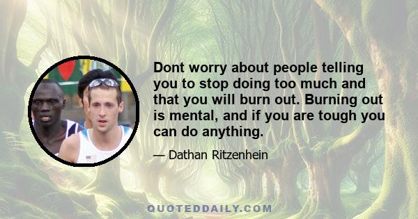 Dont worry about people telling you to stop doing too much and that you will burn out. Burning out is mental, and if you are tough you can do anything.