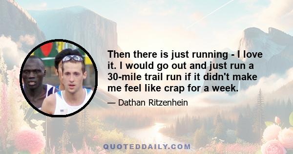 Then there is just running - I love it. I would go out and just run a 30-mile trail run if it didn't make me feel like crap for a week.