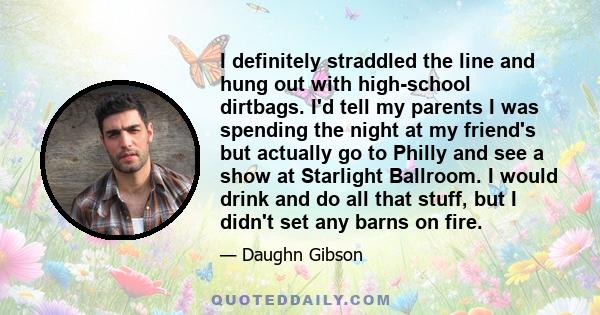 I definitely straddled the line and hung out with high-school dirtbags. I'd tell my parents I was spending the night at my friend's but actually go to Philly and see a show at Starlight Ballroom. I would drink and do