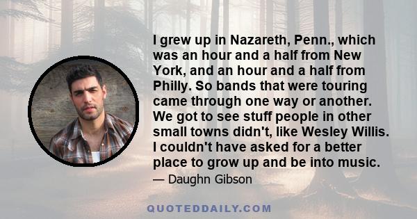 I grew up in Nazareth, Penn., which was an hour and a half from New York, and an hour and a half from Philly. So bands that were touring came through one way or another. We got to see stuff people in other small towns