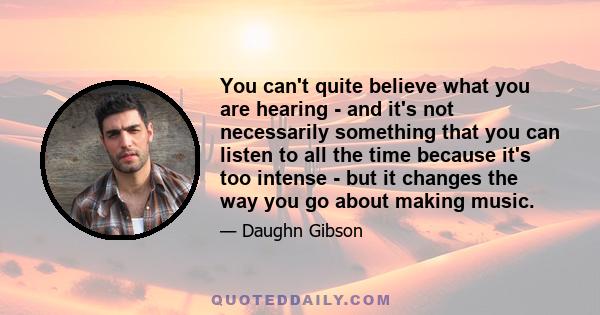 You can't quite believe what you are hearing - and it's not necessarily something that you can listen to all the time because it's too intense - but it changes the way you go about making music.