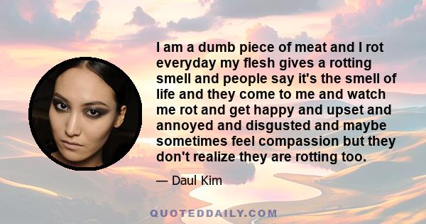 I am a dumb piece of meat and I rot everyday my flesh gives a rotting smell and people say it's the smell of life and they come to me and watch me rot and get happy and upset and annoyed and disgusted and maybe