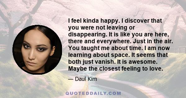 I feel kinda happy. I discover that you were not leaving or disappearing. It is like you are here, there and everywhere. Just in the air. You taught me about time. I am now learning about space. It seems that both just