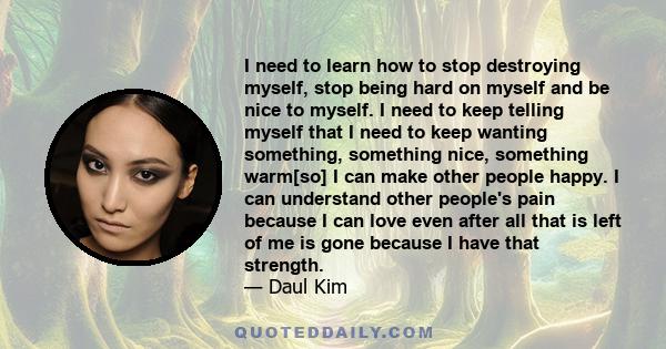 I need to learn how to stop destroying myself, stop being hard on myself and be nice to myself. I need to keep telling myself that I need to keep wanting something, something nice, something warm[so] I can make other