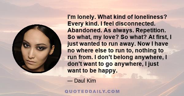 I'm lonely. What kind of loneliness? Every kind. I feel disconnected. Abandoned. As always. Repetition. So what, my love? So what? At first, I just wanted to run away. Now I have no where else to run to, nothing to run