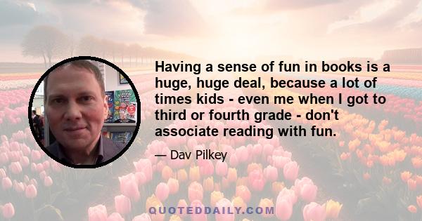 Having a sense of fun in books is a huge, huge deal, because a lot of times kids - even me when I got to third or fourth grade - don't associate reading with fun.