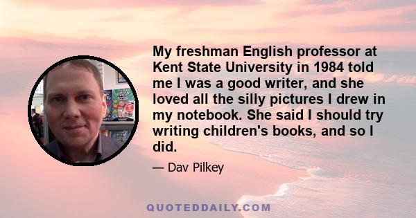 My freshman English professor at Kent State University in 1984 told me I was a good writer, and she loved all the silly pictures I drew in my notebook. She said I should try writing children's books, and so I did.