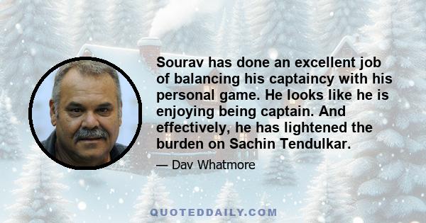 Sourav has done an excellent job of balancing his captaincy with his personal game. He looks like he is enjoying being captain. And effectively, he has lightened the burden on Sachin Tendulkar.