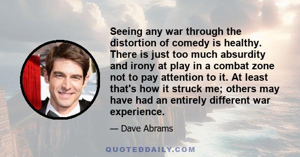 Seeing any war through the distortion of comedy is healthy. There is just too much absurdity and irony at play in a combat zone not to pay attention to it. At least that's how it struck me; others may have had an