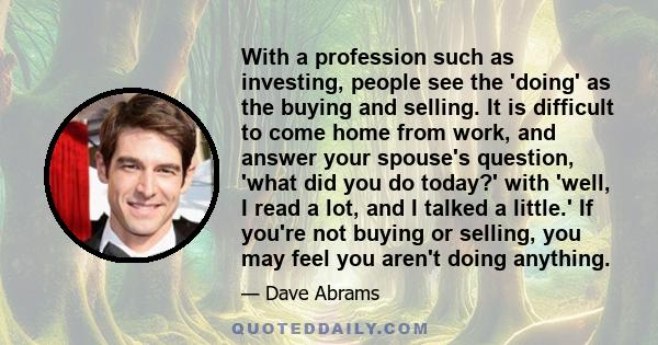 With a profession such as investing, people see the 'doing' as the buying and selling. It is difficult to come home from work, and answer your spouse's question, 'what did you do today?' with 'well, I read a lot, and I