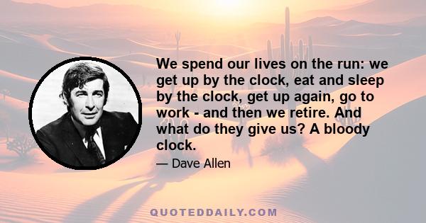 We spend our lives on the run: we get up by the clock, eat and sleep by the clock, get up again, go to work - and then we retire. And what do they give us? A bloody clock.