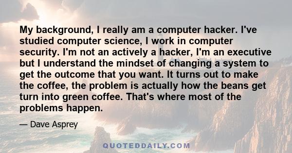 My background, I really am a computer hacker. I've studied computer science, I work in computer security. I'm not an actively a hacker, I'm an executive but I understand the mindset of changing a system to get the