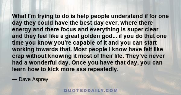 What I'm trying to do is help people understand if for one day they could have the best day ever, where there energy and there focus and everything is super clear and they feel like a great golden god... if you do that